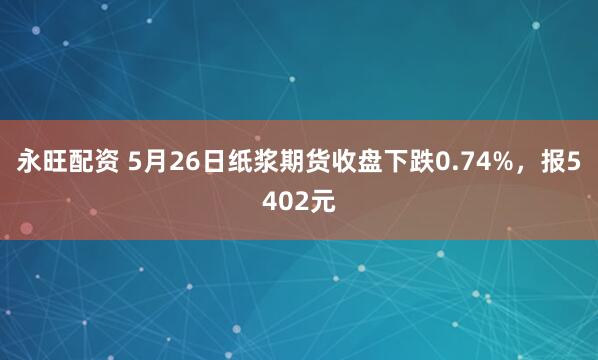 永旺配资 5月26日纸浆期货收盘下跌0.74%，报5402元