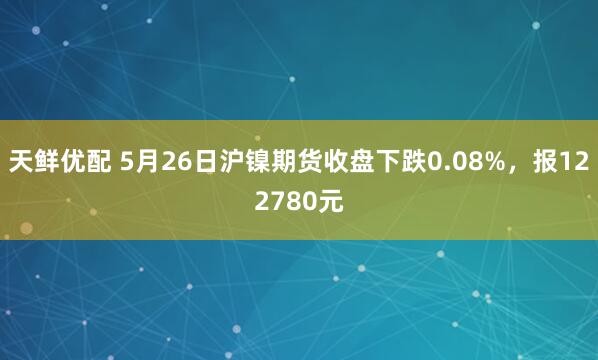 天鲜优配 5月26日沪镍期货收盘下跌0.08%，报122780元