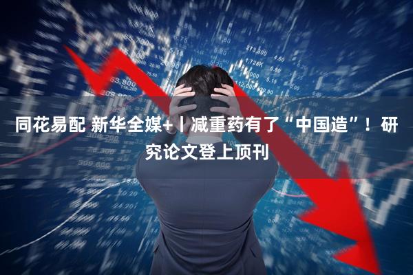 同花易配 新华全媒+丨减重药有了“中国造”！研究论文登上顶刊