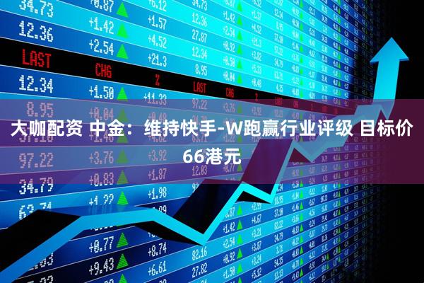 大咖配资 中金：维持快手-W跑赢行业评级 目标价66港元