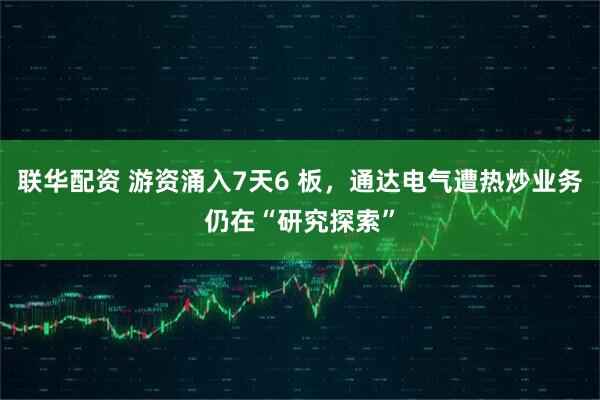 联华配资 游资涌入7天6 板，通达电气遭热炒业务仍在“研究探索”