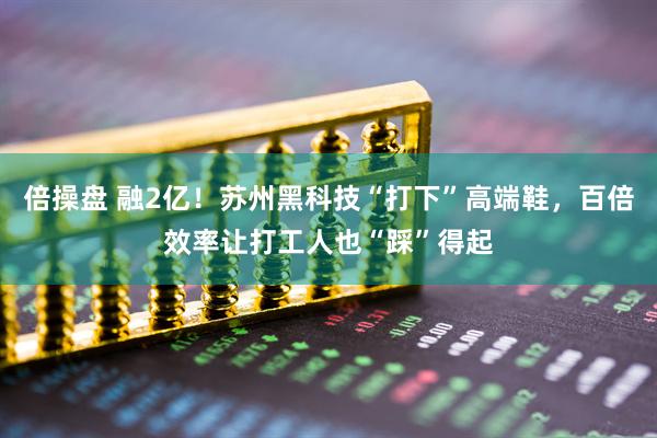 倍操盘 融2亿！苏州黑科技“打下”高端鞋，百倍效率让打工人也“踩”得起