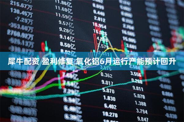 犀牛配资 盈利修复 氧化铝6月运行产能预计回升