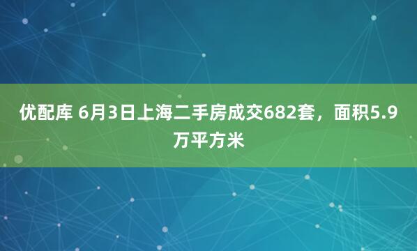 优配库 6月3日上海二手房成交682套，面积5.9万平方米