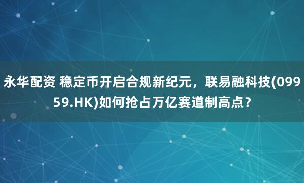 永华配资 稳定币开启合规新纪元，联易融科技(09959.HK)如何抢占万亿赛道制高点？