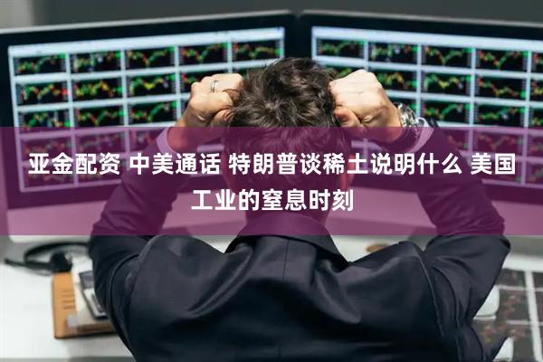 亚金配资 中美通话 特朗普谈稀土说明什么 美国工业的窒息时刻