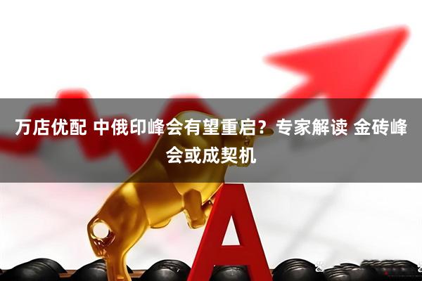 万店优配 中俄印峰会有望重启？专家解读 金砖峰会或成契机