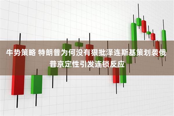 牛势策略 特朗普为何没有狠批泽连斯基策划袭俄 普京定性引发连锁反应