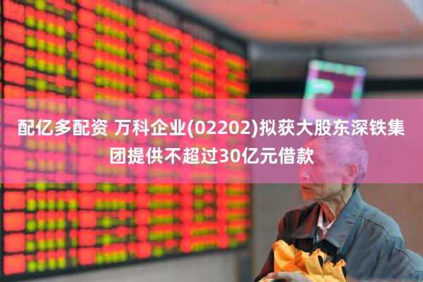 配亿多配资 万科企业(02202)拟获大股东深铁集团提供不超过30亿元借款