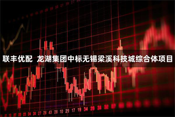 联丰优配  龙湖集团中标无锡梁溪科技城综合体项目