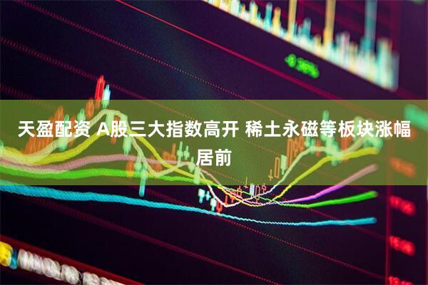 天盈配资 A股三大指数高开 稀土永磁等板块涨幅居前