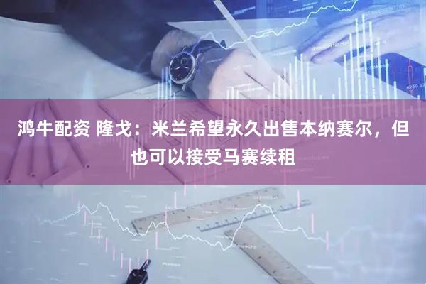 鸿牛配资 隆戈：米兰希望永久出售本纳赛尔，但也可以接受马赛续租