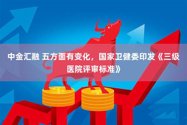 中金汇融 五方面有变化，国家卫健委印发《三级医院评审标准》