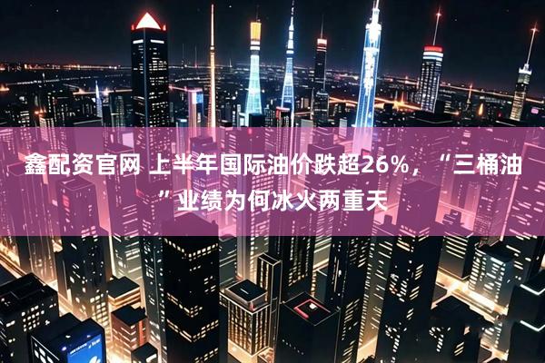 鑫配资官网 上半年国际油价跌超26%，“三桶油”业绩为何冰火两重天