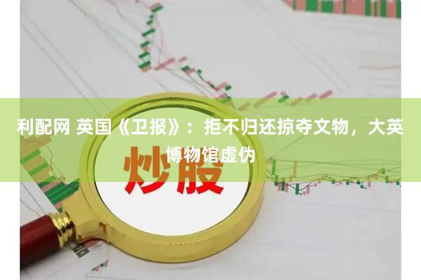 利配网 英国《卫报》：拒不归还掠夺文物，大英博物馆虚伪
