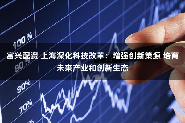 富兴配资 上海深化科技改革：增强创新策源 培育未来产业和创新生态