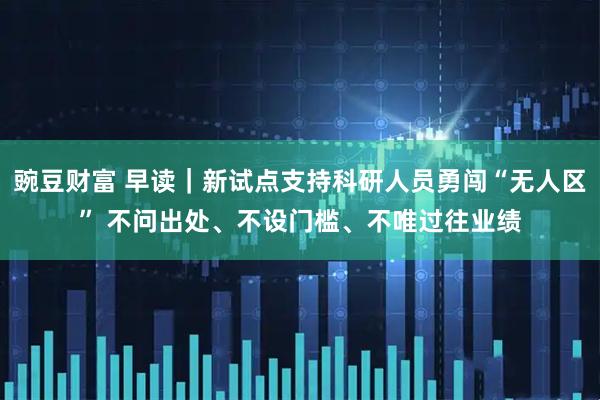 豌豆财富 早读｜新试点支持科研人员勇闯“无人区” 不问出处、不设门槛、不唯过往业绩