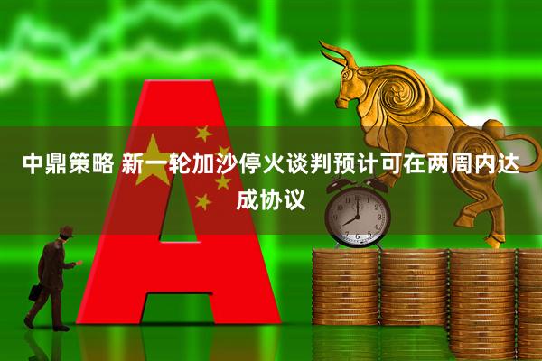 中鼎策略 新一轮加沙停火谈判预计可在两周内达成协议