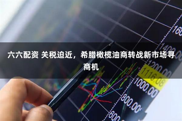 六六配资 关税迫近，希腊橄榄油商转战新市场寻商机