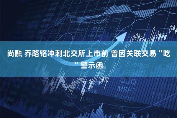 尚融 乔路铭冲刺北交所上市前 曾因关联交易“吃”警示函