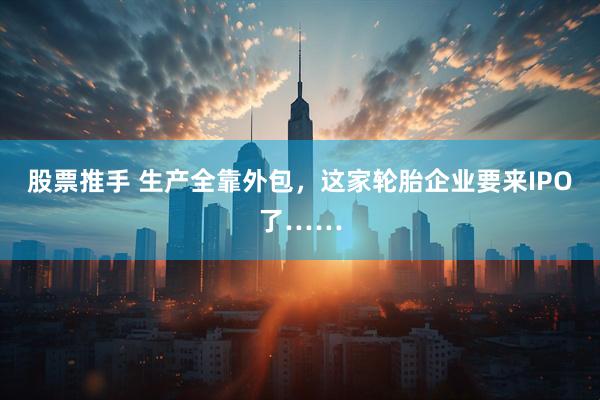 股票推手 生产全靠外包，这家轮胎企业要来IPO了……