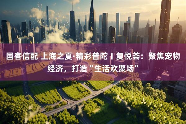 国客信配 上海之夏·精彩普陀〡复悦荟：聚焦宠物经济，打造“生活欢聚场”