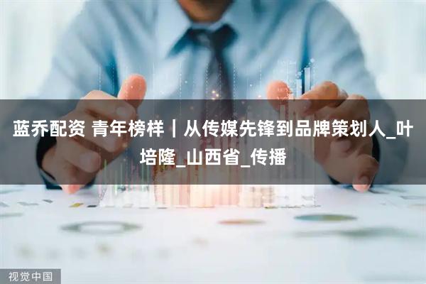 蓝乔配资 青年榜样｜从传媒先锋到品牌策划人_叶培隆_山西省_传播