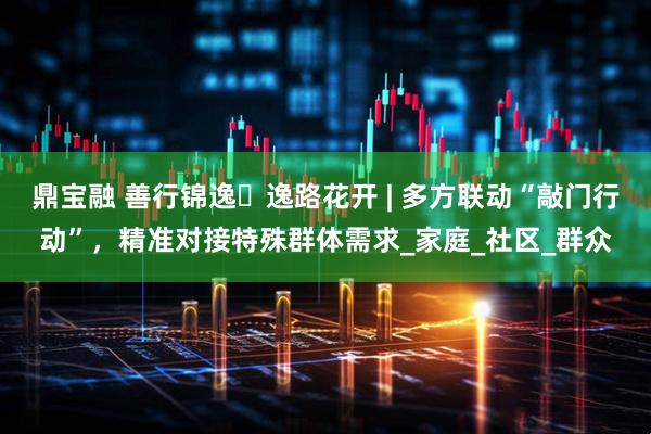 鼎宝融 善行锦逸・逸路花开 | 多方联动“敲门行动”，精准对接特殊群体需求_家庭_社区_群众