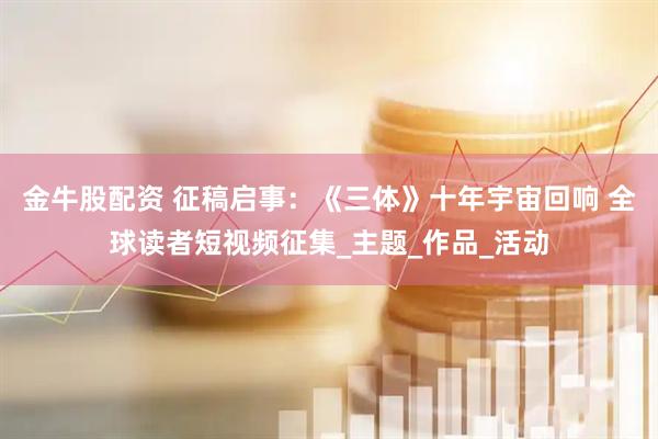 金牛股配资 征稿启事：《三体》十年宇宙回响 全球读者短视频征集_主题_作品_活动