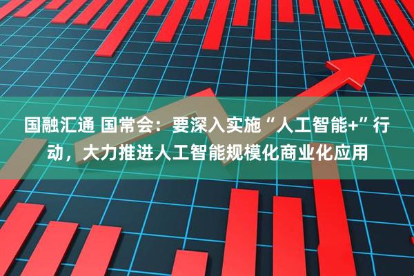 国融汇通 国常会：要深入实施“人工智能+”行动，大力推进人工智能规模化商业化应用