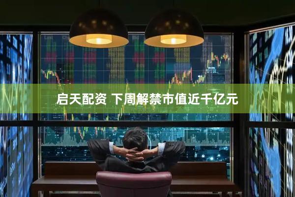 启天配资 下周解禁市值近千亿元