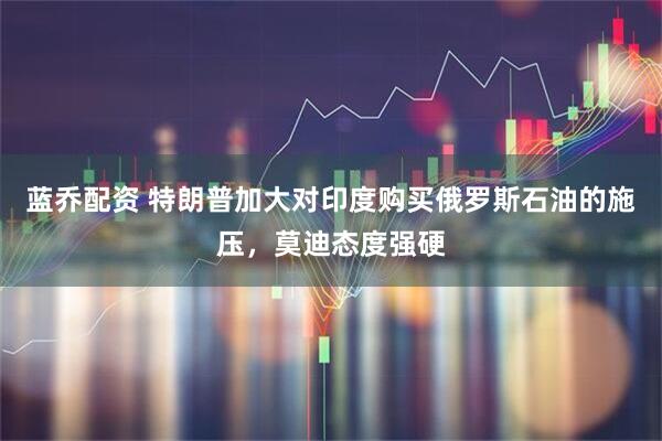 蓝乔配资 特朗普加大对印度购买俄罗斯石油的施压，莫迪态度强硬
