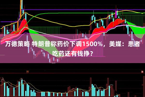 万德策略 特朗普称药价下调1500%，美媒：患者吃药还有钱挣？