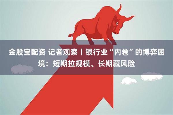 金股宝配资 记者观察丨银行业“内卷”的博弈困境：短期拉规模、长期藏风险