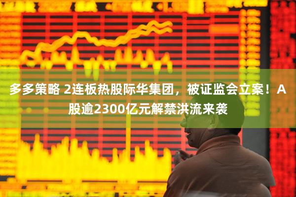 多多策略 2连板热股际华集团，被证监会立案！A股逾2300亿元解禁洪流来袭