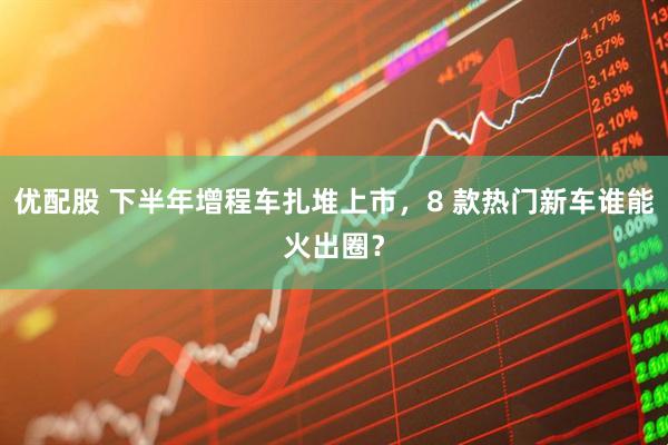 优配股 下半年增程车扎堆上市，8 款热门新车谁能火出圈？