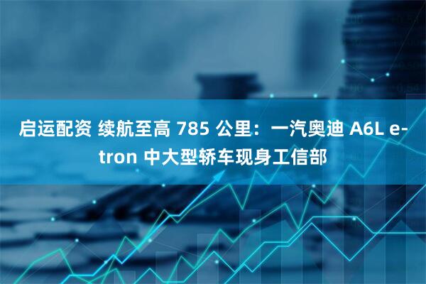 启运配资 续航至高 785 公里：一汽奥迪 A6L e-tron 中大型轿车现身工信部