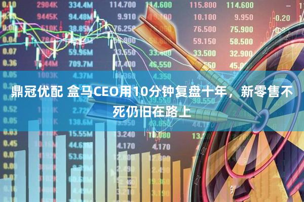 鼎冠优配 盒马CEO用10分钟复盘十年，新零售不死仍旧在路上