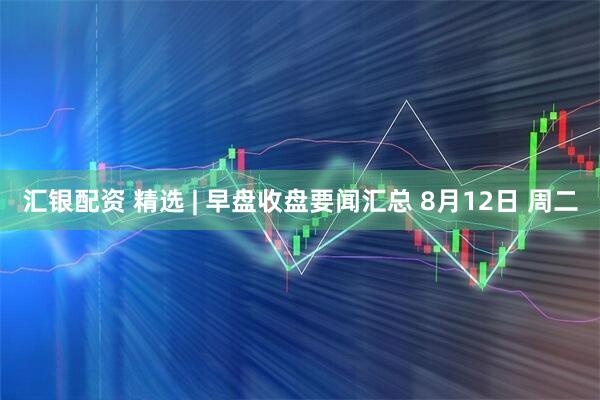 汇银配资 精选 | 早盘收盘要闻汇总 8月12日 周二